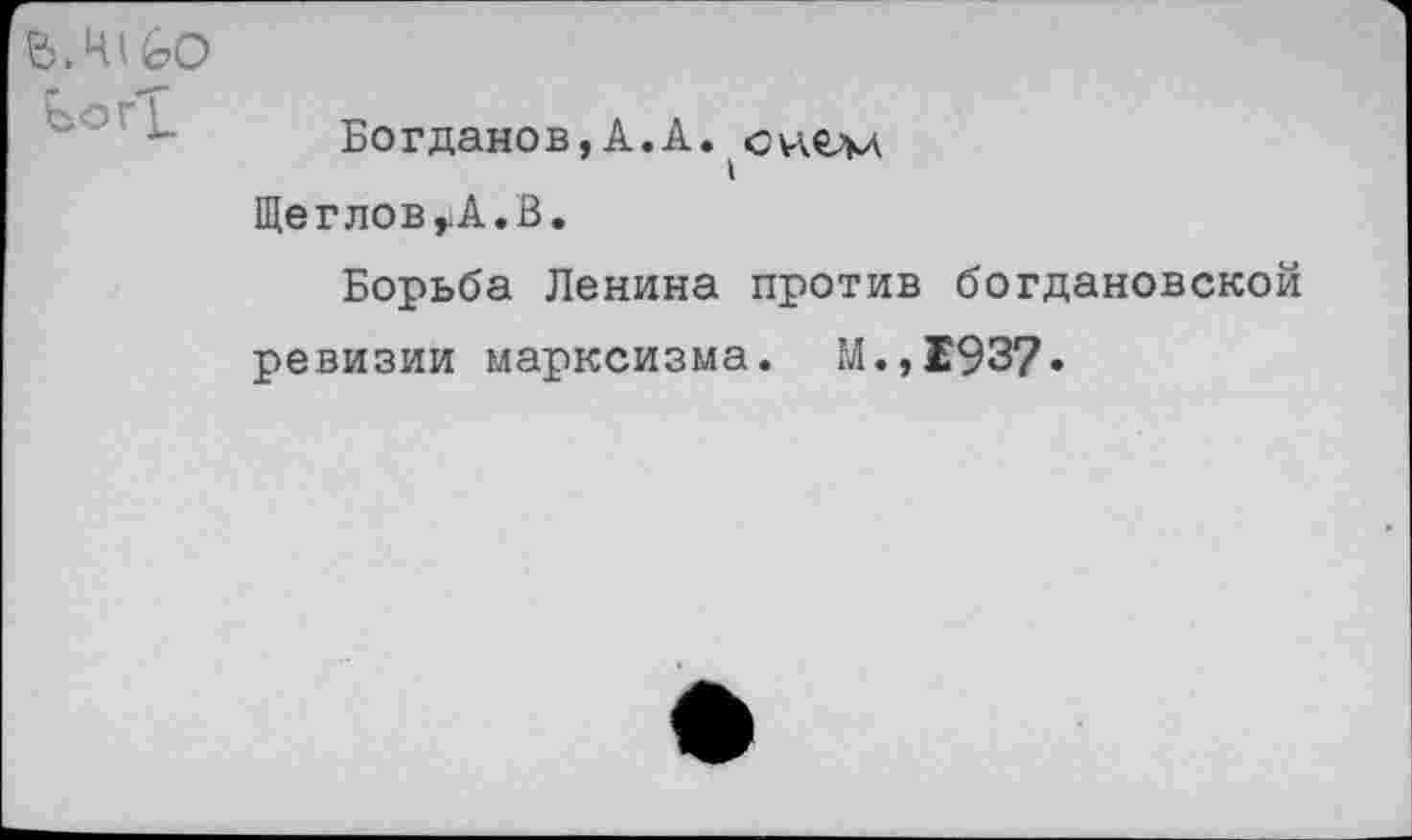 ﻿Ь.ШбО
Богданов,А.А. онелл ЩегловуА.В.
Борьба Ленина против богдановской ревизии марксизма. М.,1937.